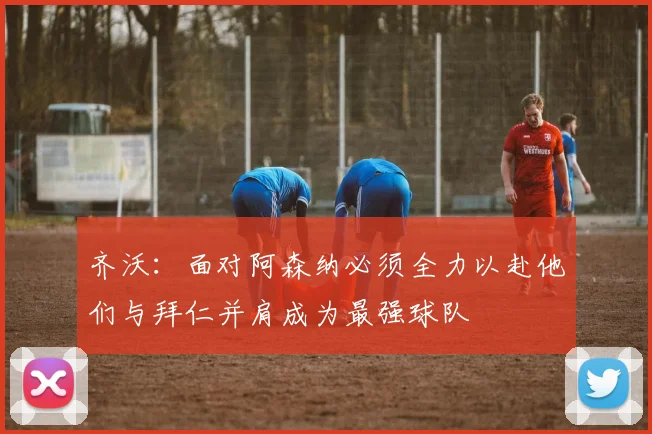 齐沃：面对阿森纳必须全力以赴他们与拜仁并肩成为最强球队