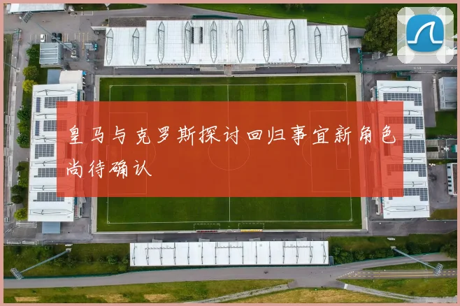 皇马与克罗斯探讨回归事宜新角色尚待确认