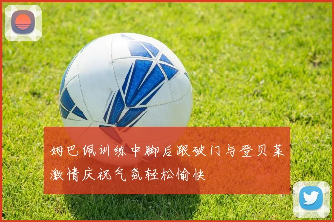 姆巴佩训练中脚后跟破门与登贝莱激情庆祝气氛轻松愉快