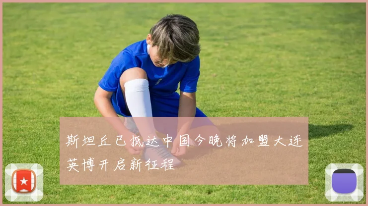 斯坦丘已抵达中国今晚将加盟大连英博开启新征程