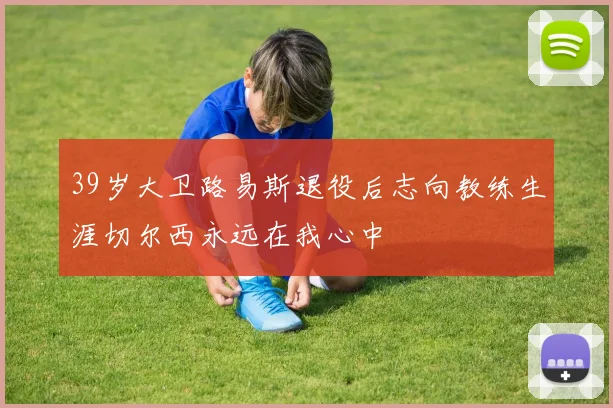 39岁大卫路易斯退役后志向教练生涯切尔西永远在我心中