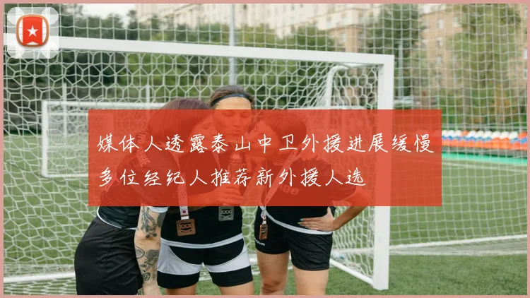 媒体人透露泰山中卫外援进展缓慢多位经纪人推荐新外援人选