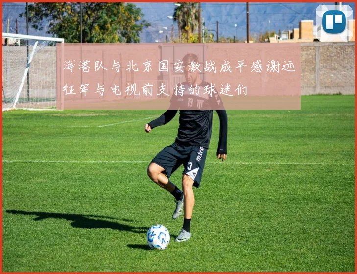海港队与北京国安激战成平感谢远征军与电视前支持的球迷们