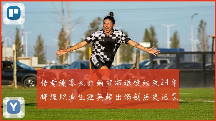 传奇谢幕米尔纳宣布退役结束24年辉煌职业生涯英超出场创历史记录