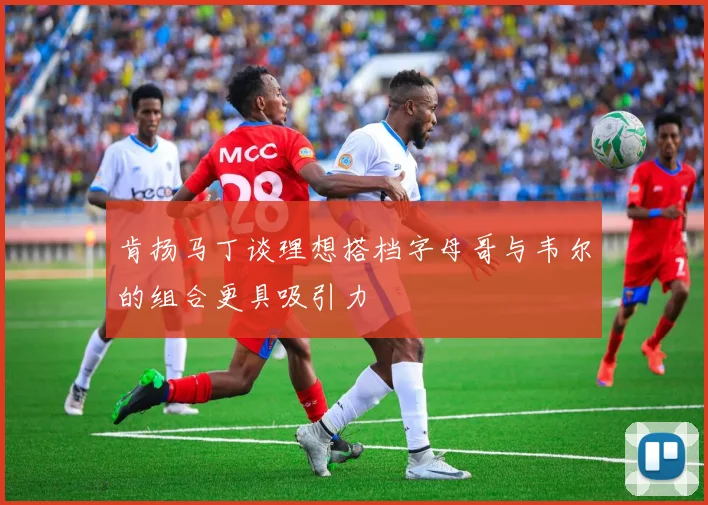 肯扬马丁谈理想搭档字母哥与韦尔的组合更具吸引力