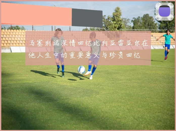 马塞利诺深情回忆比利亚雷亚尔在他人生中的重要意义与珍贵回忆