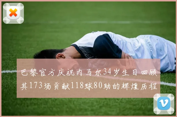 巴黎官方庆祝内马尔34岁生日回顾其173场贡献118球80助的辉煌历程