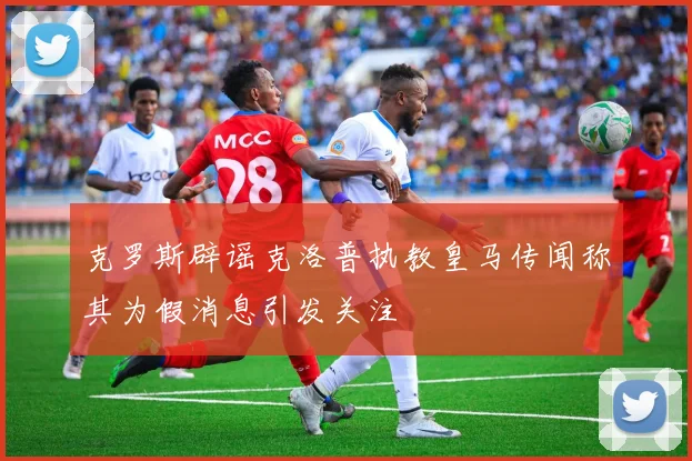 克罗斯辟谣克洛普执教皇马传闻称其为假消息引发关注