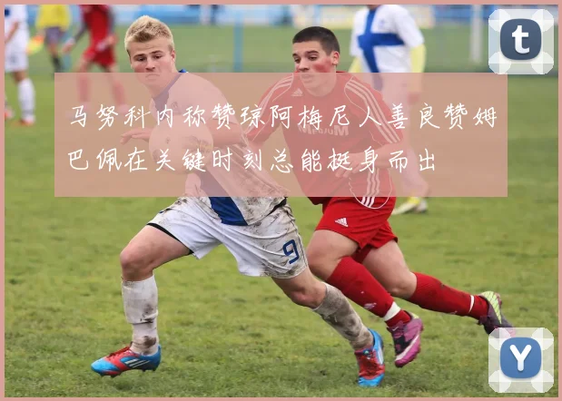 马努科内称赞琼阿梅尼人善良赞姆巴佩在关键时刻总能挺身而出