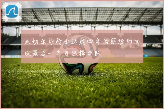 米切尔与骑士达成四年顶薪续约协议最后一年可选择离队
